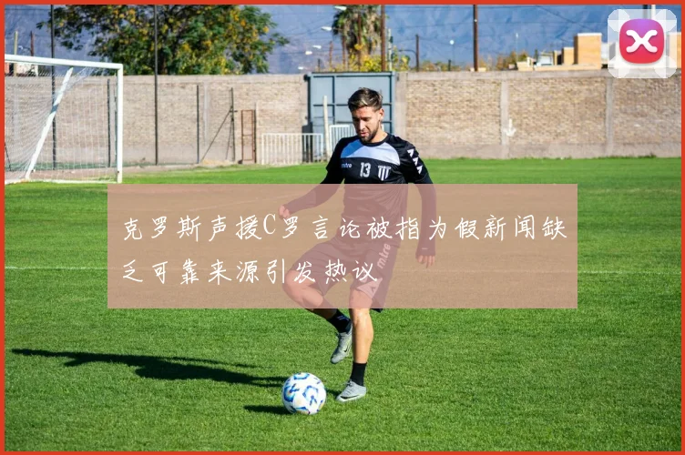 克罗斯声援C罗言论被指为假新闻缺乏可靠来源引发热议