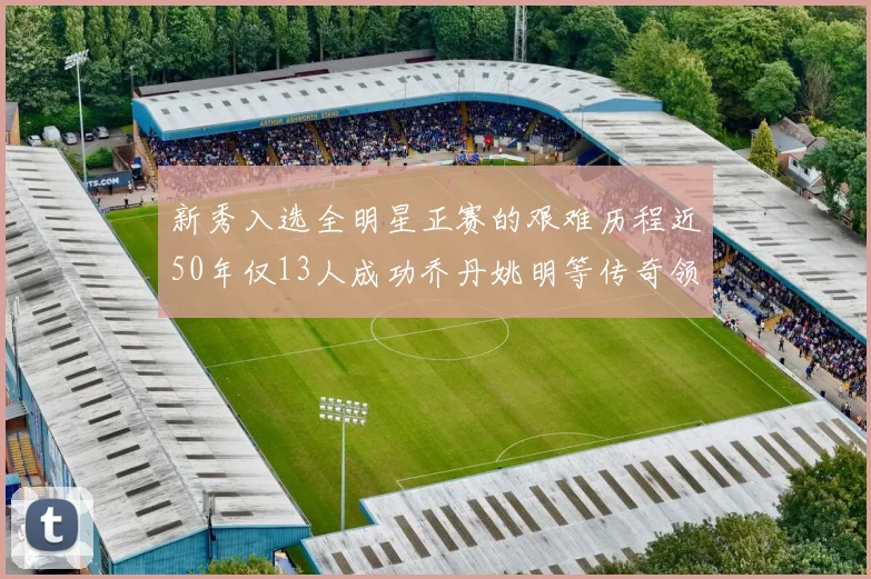 新秀入选全明星正赛的艰难历程近50年仅13人成功乔丹姚明等传奇领衔
