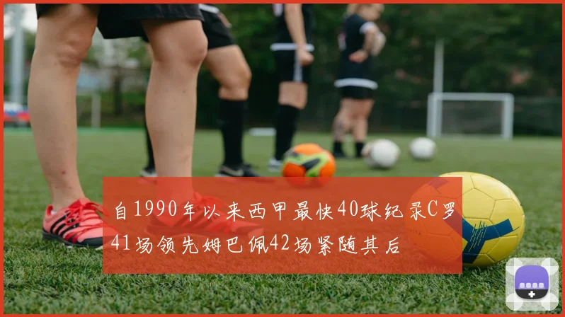 自1990年以来西甲最快40球纪录C罗41场领先姆巴佩42场紧随其后