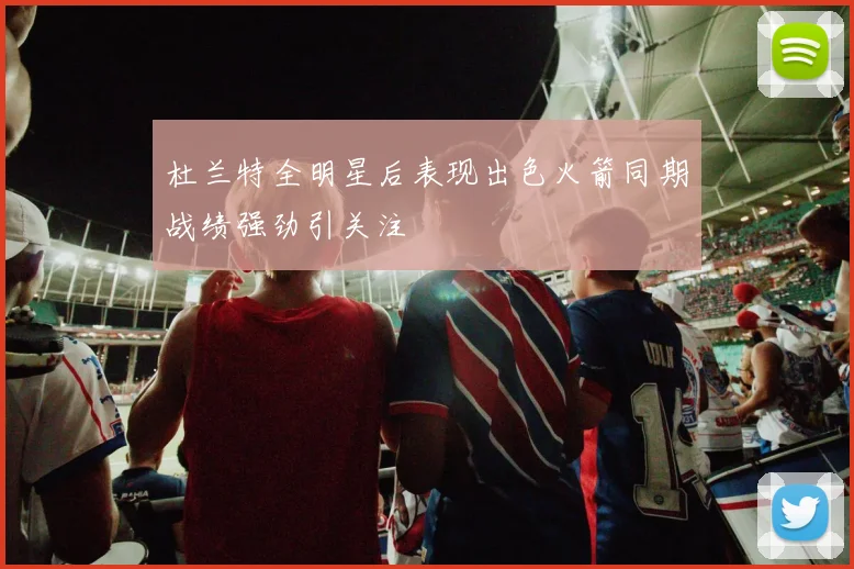 杜兰特全明星后表现出色火箭同期战绩强劲引关注