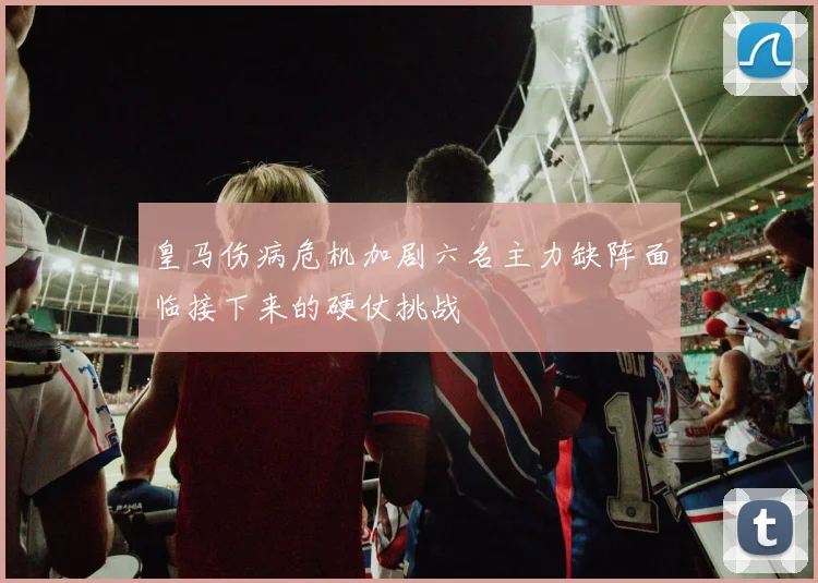 皇马伤病危机加剧六名主力缺阵面临接下来的硬仗挑战