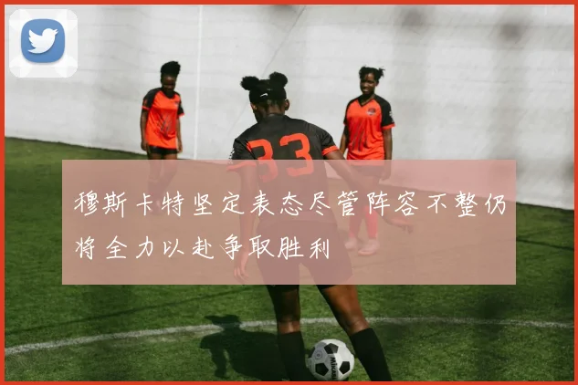 穆斯卡特坚定表态尽管阵容不整仍将全力以赴争取胜利