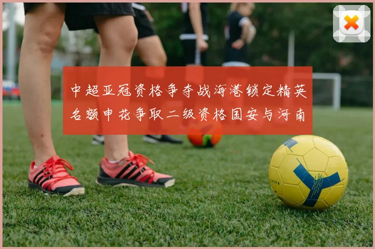 中超亚冠资格争夺战海港锁定精英名额申花争取二级资格国安与河南悬念待解