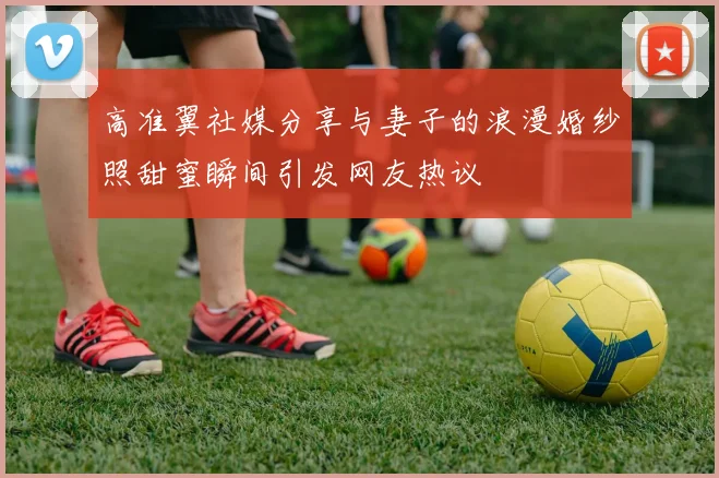 高准翼社媒分享与妻子的浪漫婚纱照甜蜜瞬间引发网友热议