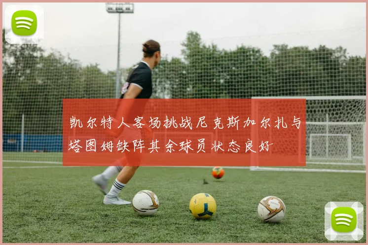 凯尔特人客场挑战尼克斯加尔扎与塔图姆缺阵其余球员状态良好