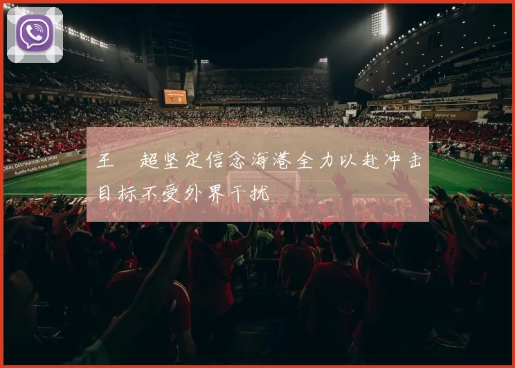 王燊超坚定信念海港全力以赴冲击目标不受外界干扰