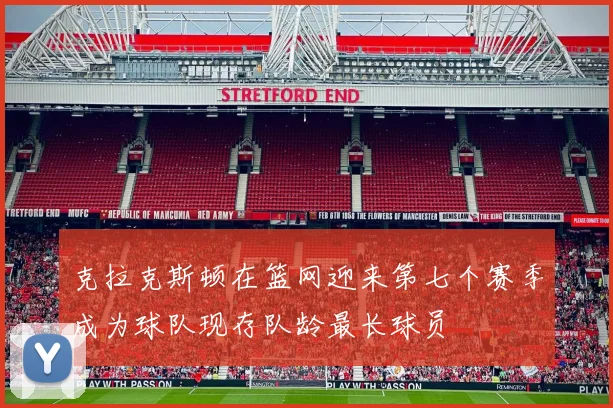 克拉克斯顿在篮网迎来第七个赛季成为球队现存队龄最长球员