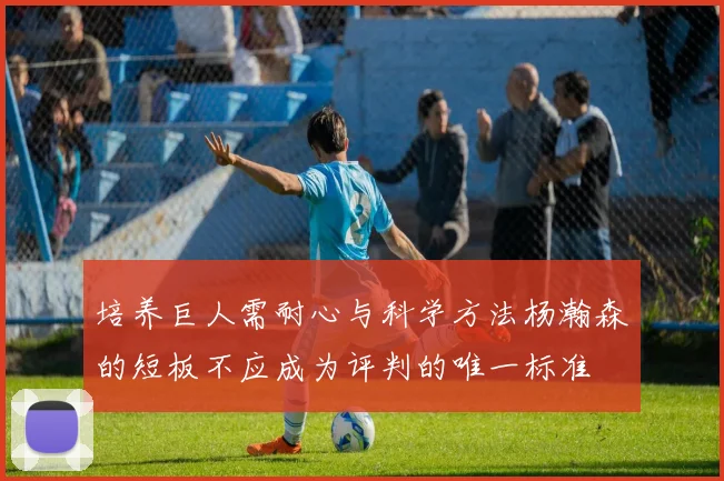 培养巨人需耐心与科学方法杨瀚森的短板不应成为评判的唯一标准