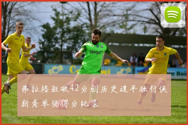 弗拉格狂砍42分创历史追平独行侠新秀单场得分纪录
