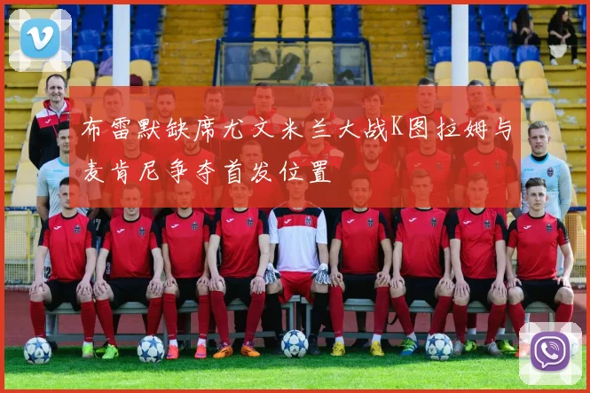 布雷默缺席尤文米兰大战K图拉姆与麦肯尼争夺首发位置