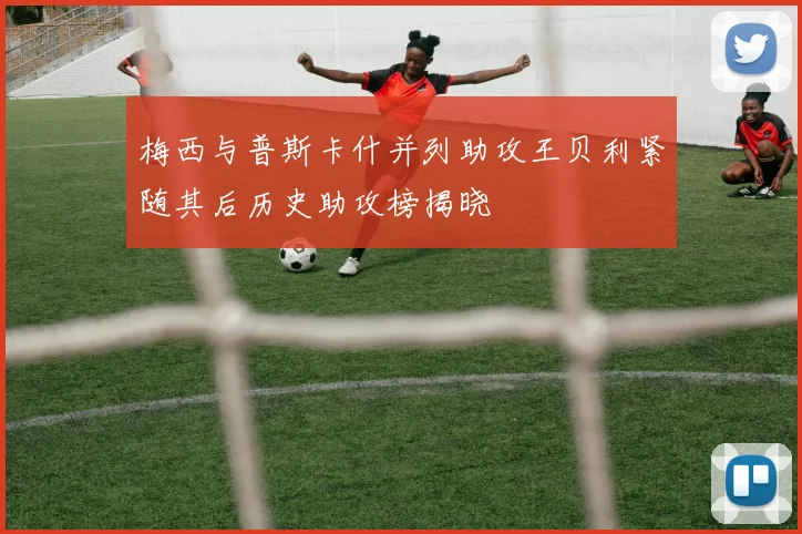 梅西与普斯卡什并列助攻王贝利紧随其后历史助攻榜揭晓