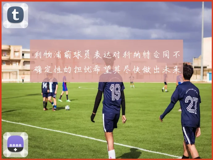 利物浦前球员表达对科纳特合同不确定性的担忧希望其尽快做出未来决定