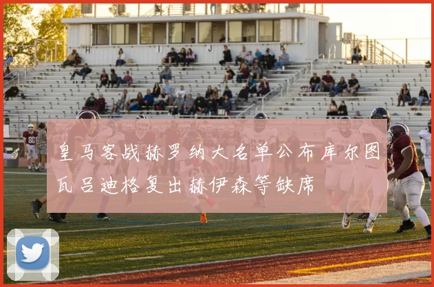 皇马客战赫罗纳大名单公布库尔图瓦吕迪格复出赫伊森等缺席