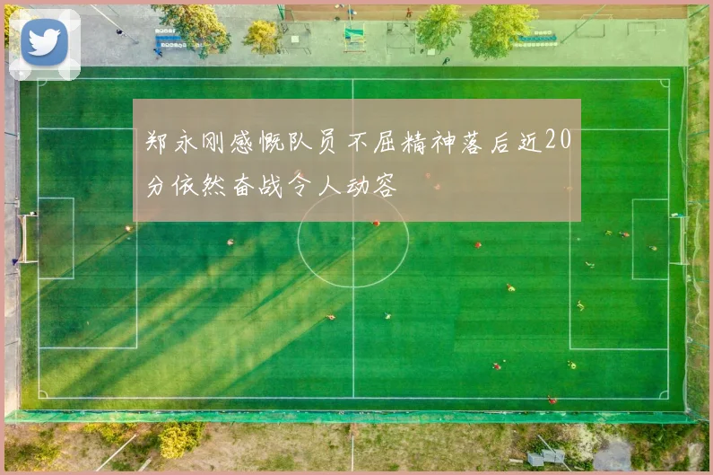 郑永刚感慨队员不屈精神落后近20分依然奋战令人动容