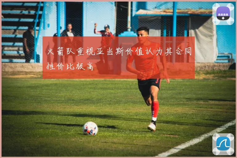 火箭队重视亚当斯价值认为其合同性价比极高