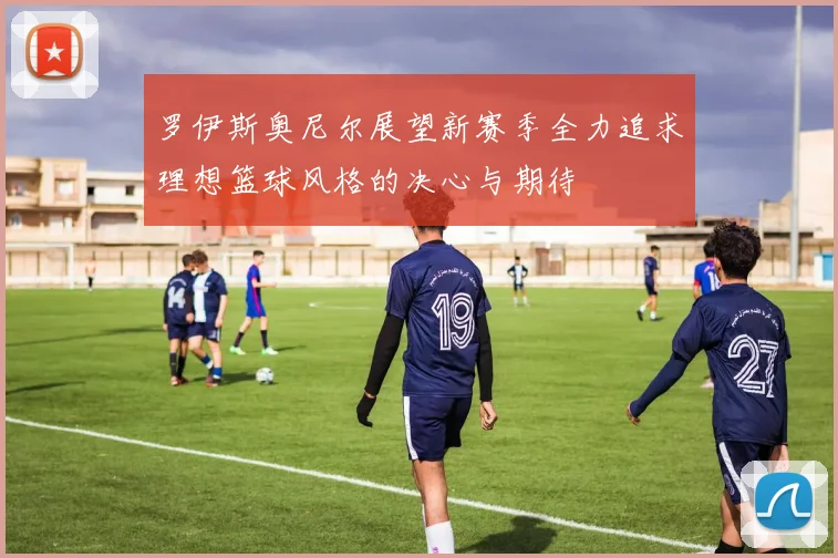 罗伊斯奥尼尔展望新赛季全力追求理想篮球风格的决心与期待