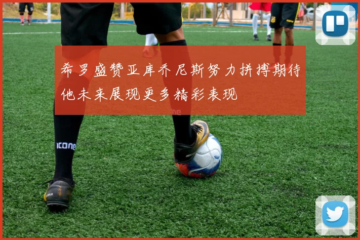 希罗盛赞亚库乔尼斯努力拼搏期待他未来展现更多精彩表现