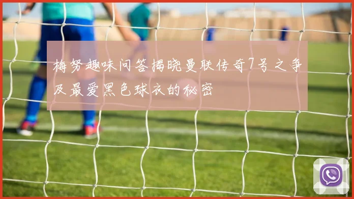 梅努趣味问答揭晓曼联传奇7号之争及最爱黑色球衣的秘密