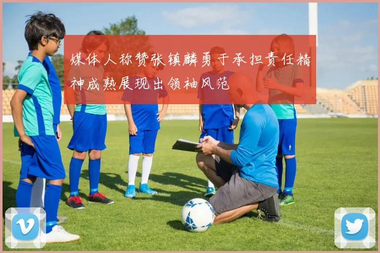 媒体人称赞张镇麟勇于承担责任精神成熟展现出领袖风范