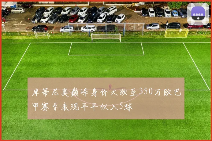 库蒂尼奥巅峰身价大跌至350万欧巴甲赛季表现平平仅入5球