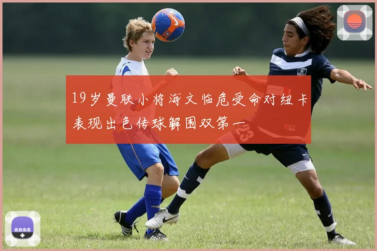 19岁曼联小将海文临危受命对纽卡表现出色传球解围双第一