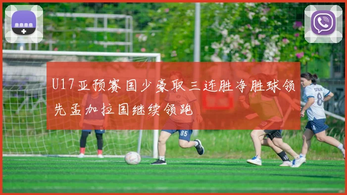 U17亚预赛国少豪取三连胜净胜球领先孟加拉国继续领跑