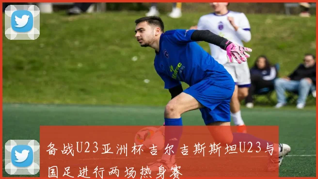 备战U23亚洲杯吉尔吉斯斯坦U23与国足进行两场热身赛