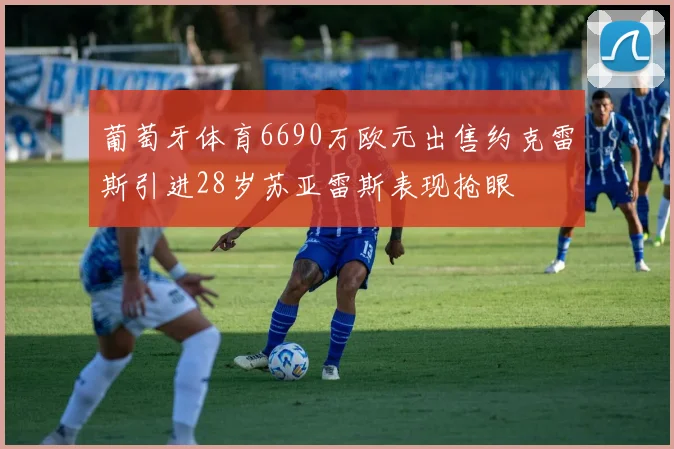 葡萄牙体育6690万欧元出售约克雷斯引进28岁苏亚雷斯表现抢眼